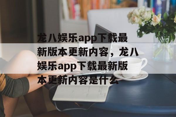 龙八娱乐app下载最新版本更新内容，龙八娱乐app下载最新版本更新内容是什么