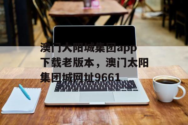 澳门大阳城集团app下载老版本，澳门太阳集团城网址9661