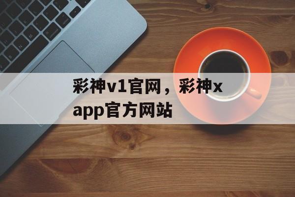 彩神v1官网，彩神xapp官方网站